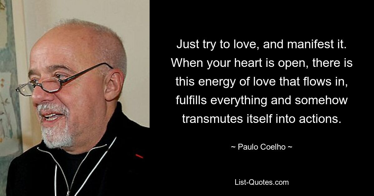 Just try to love, and manifest it. When your heart is open, there is this energy of love that flows in, fulfills everything and somehow transmutes itself into actions. — © Paulo Coelho