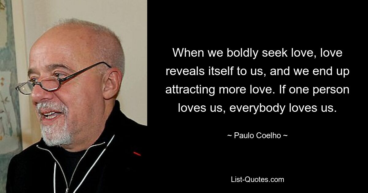 When we boldly seek love, love reveals itself to us, and we end up attracting more love. If one person loves us, everybody loves us. — © Paulo Coelho