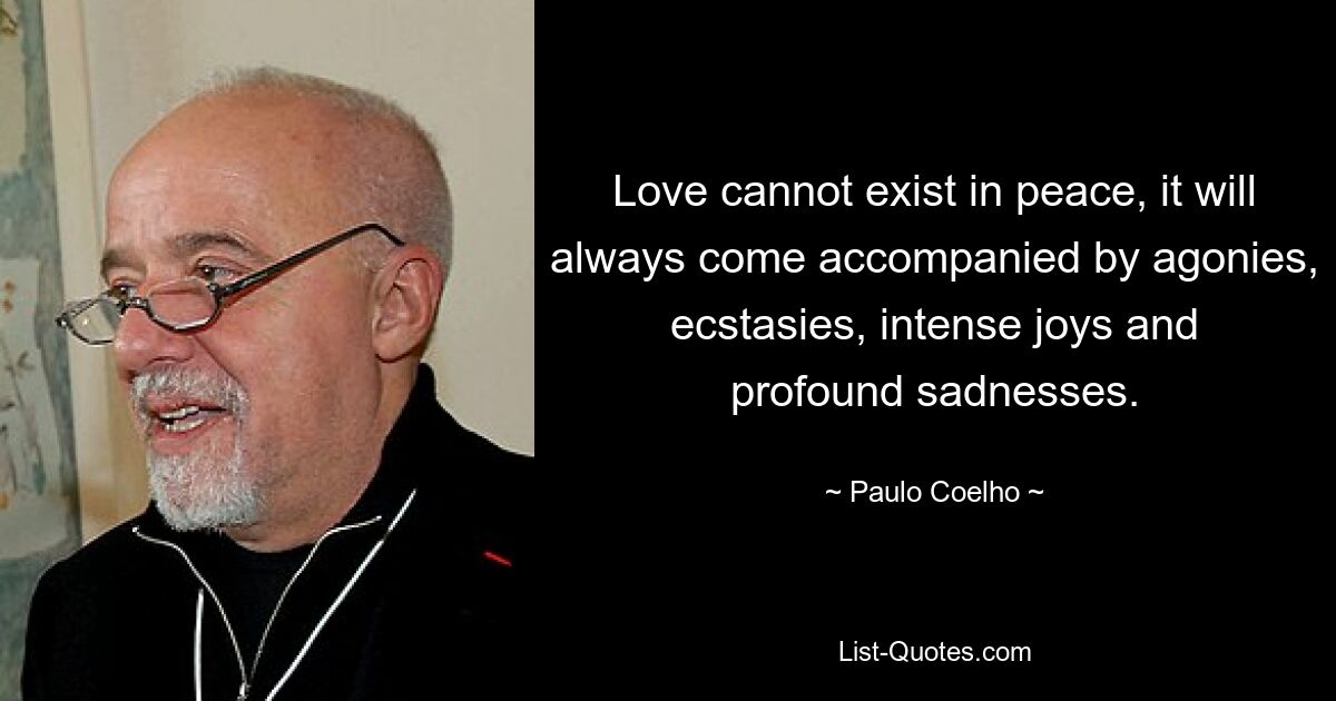 Love cannot exist in peace, it will always come accompanied by agonies, ecstasies, intense joys and profound sadnesses. — © Paulo Coelho