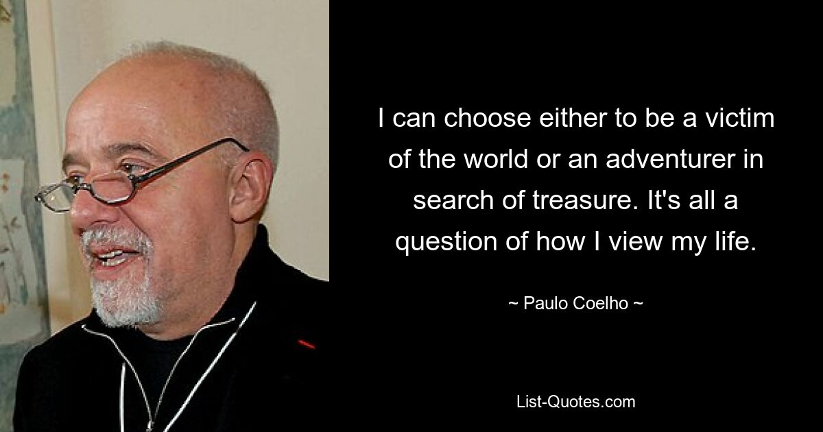 I can choose either to be a victim of the world or an adventurer in search of treasure. It's all a question of how I view my life. — © Paulo Coelho