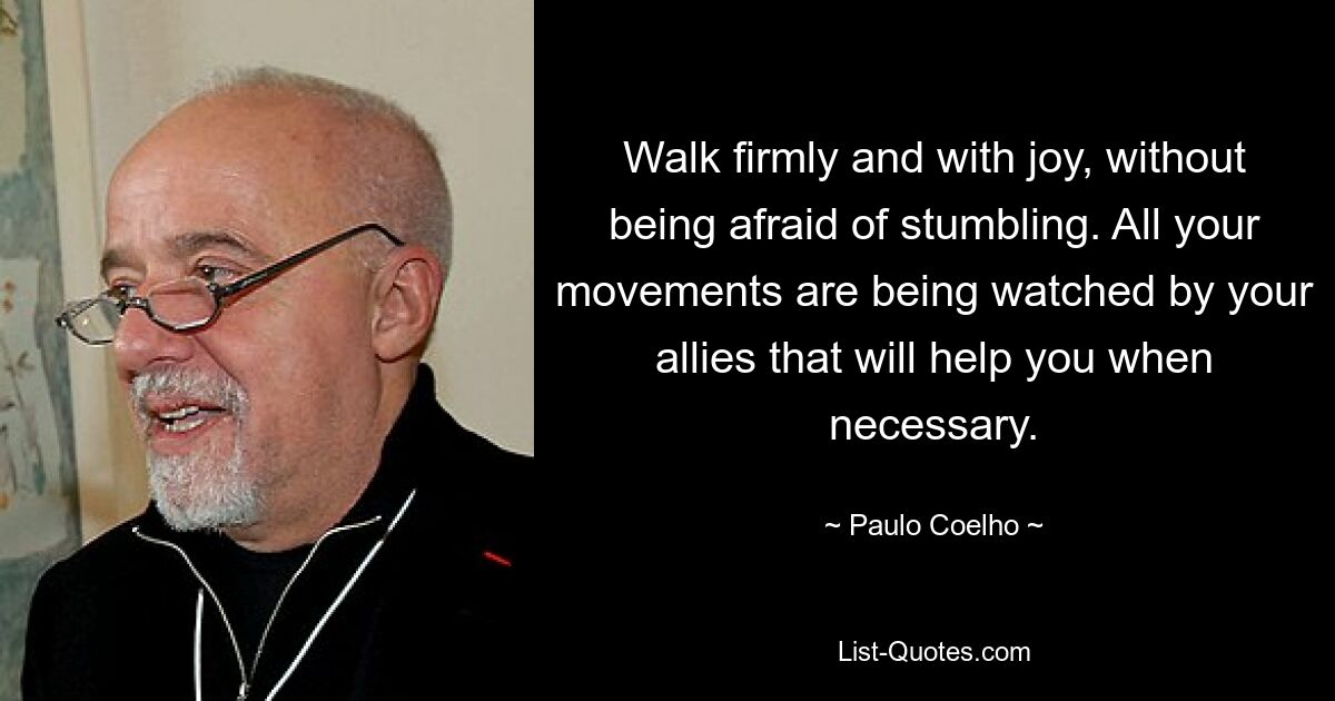 Walk firmly and with joy, without being afraid of stumbling. All your movements are being watched by your allies that will help you when necessary. — © Paulo Coelho