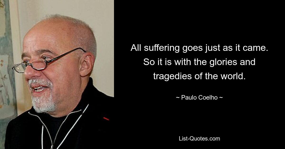 All suffering goes just as it came. So it is with the glories and tragedies of the world. — © Paulo Coelho