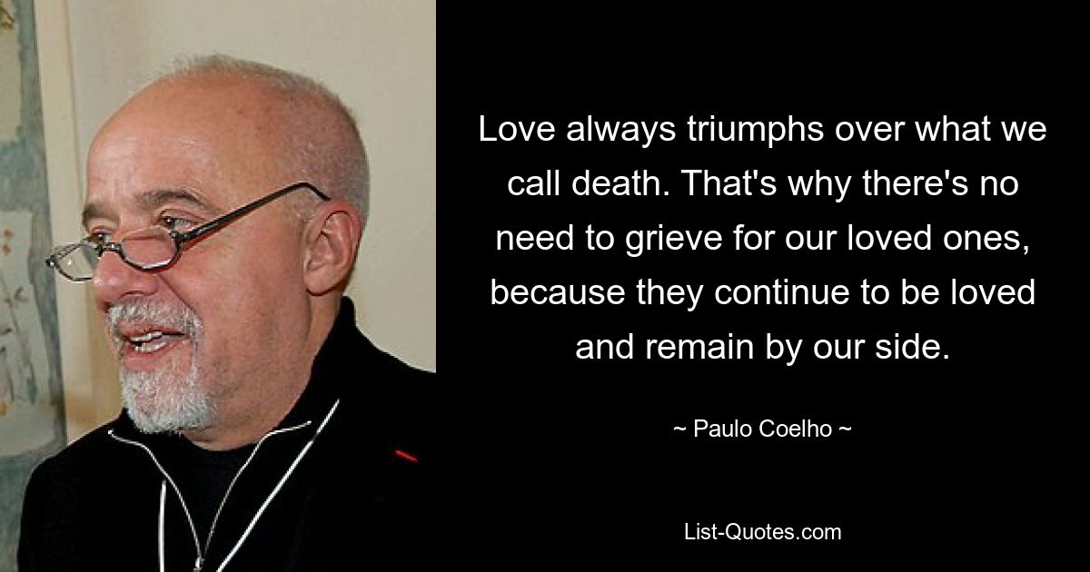 Love always triumphs over what we call death. That's why there's no need to grieve for our loved ones, because they continue to be loved and remain by our side. — © Paulo Coelho