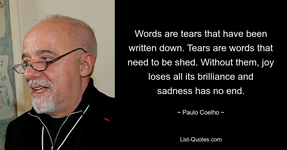 Words are tears that have been written down. Tears are words that need to be shed. Without them, joy loses all its brilliance and sadness has no end. — © Paulo Coelho