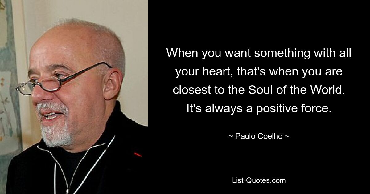 When you want something with all your heart, that's when you are closest to the Soul of the World. It's always a positive force. — © Paulo Coelho