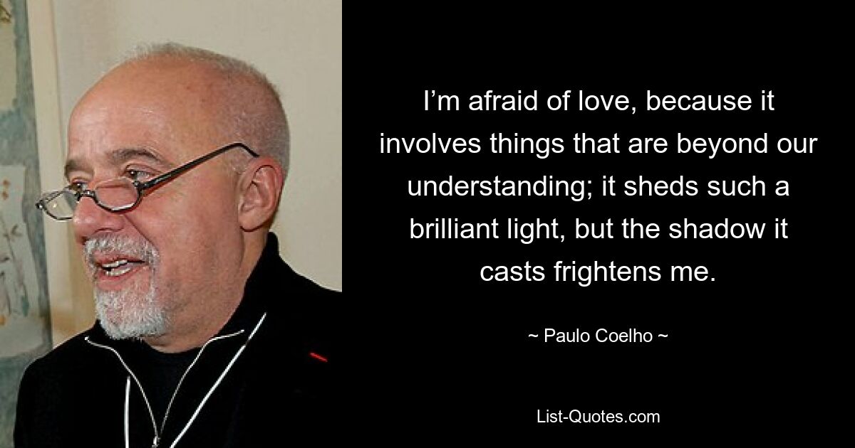 I’m afraid of love, because it involves things that are beyond our understanding; it sheds such a brilliant light, but the shadow it casts frightens me. — © Paulo Coelho