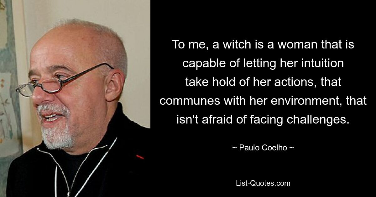 To me, a witch is a woman that is capable of letting her intuition take hold of her actions, that communes with her environment, that isn't afraid of facing challenges. — © Paulo Coelho