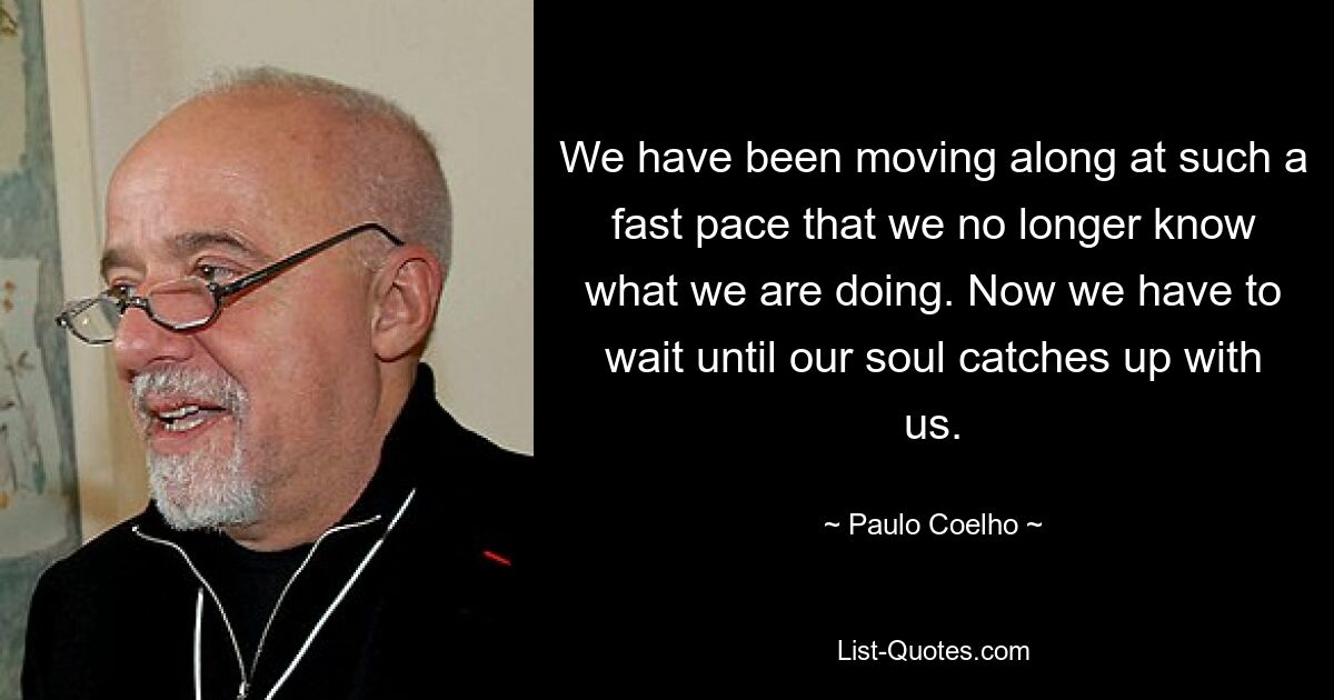 We have been moving along at such a fast pace that we no longer know what we are doing. Now we have to wait until our soul catches up with us. — © Paulo Coelho