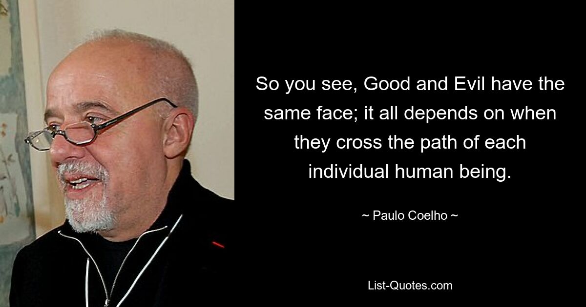 So you see, Good and Evil have the same face; it all depends on when they cross the path of each individual human being. — © Paulo Coelho