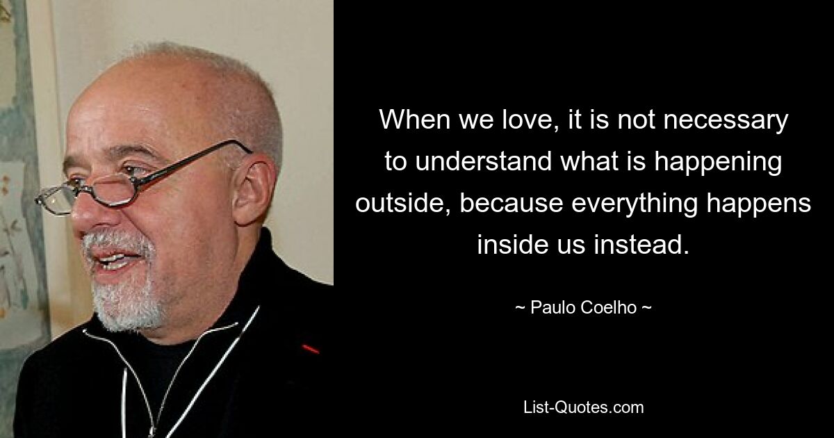 When we love, it is not necessary to understand what is happening outside, because everything happens inside us instead. — © Paulo Coelho