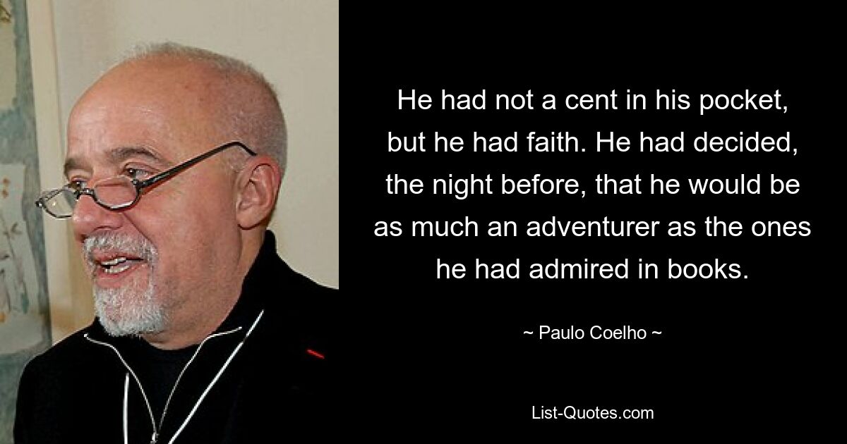 He had not a cent in his pocket, but he had faith. He had decided, the night before, that he would be as much an adventurer as the ones he had admired in books. — © Paulo Coelho