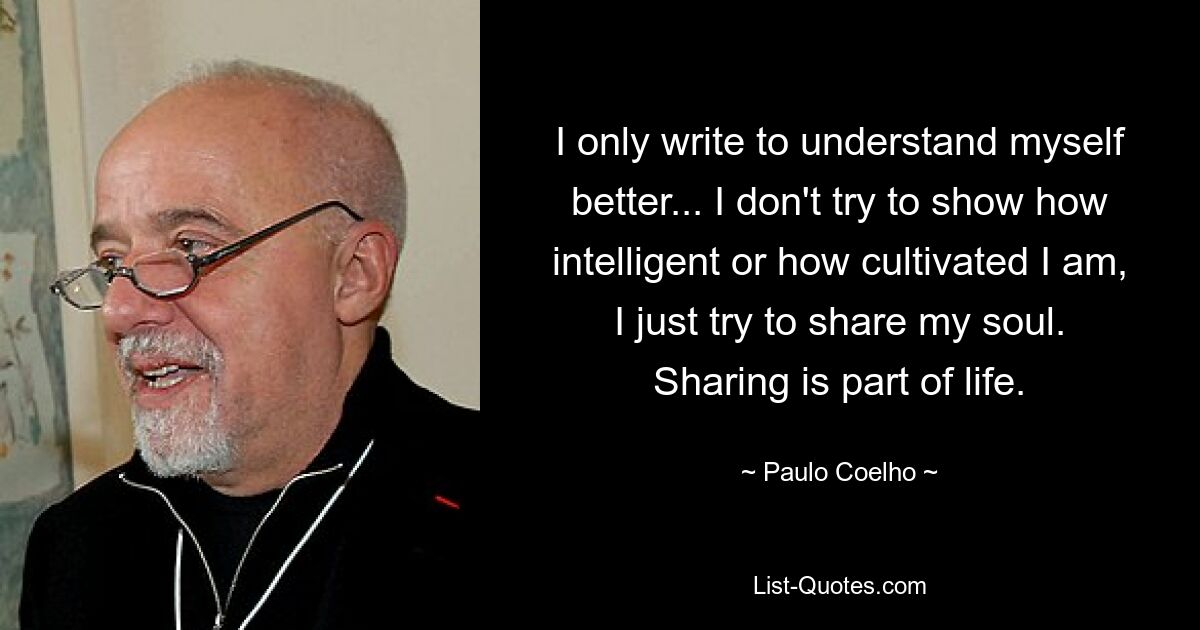 I only write to understand myself better... I don't try to show how intelligent or how cultivated I am, I just try to share my soul. Sharing is part of life. — © Paulo Coelho