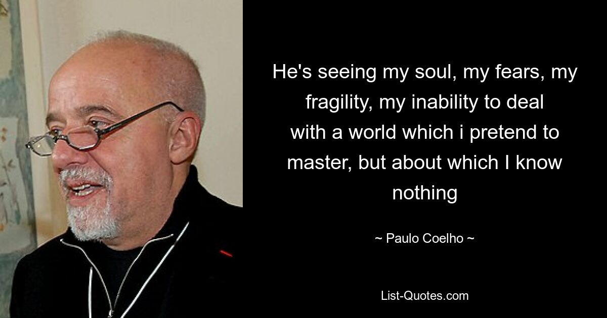 He's seeing my soul, my fears, my fragility, my inability to deal with a world which i pretend to master, but about which I know nothing — © Paulo Coelho