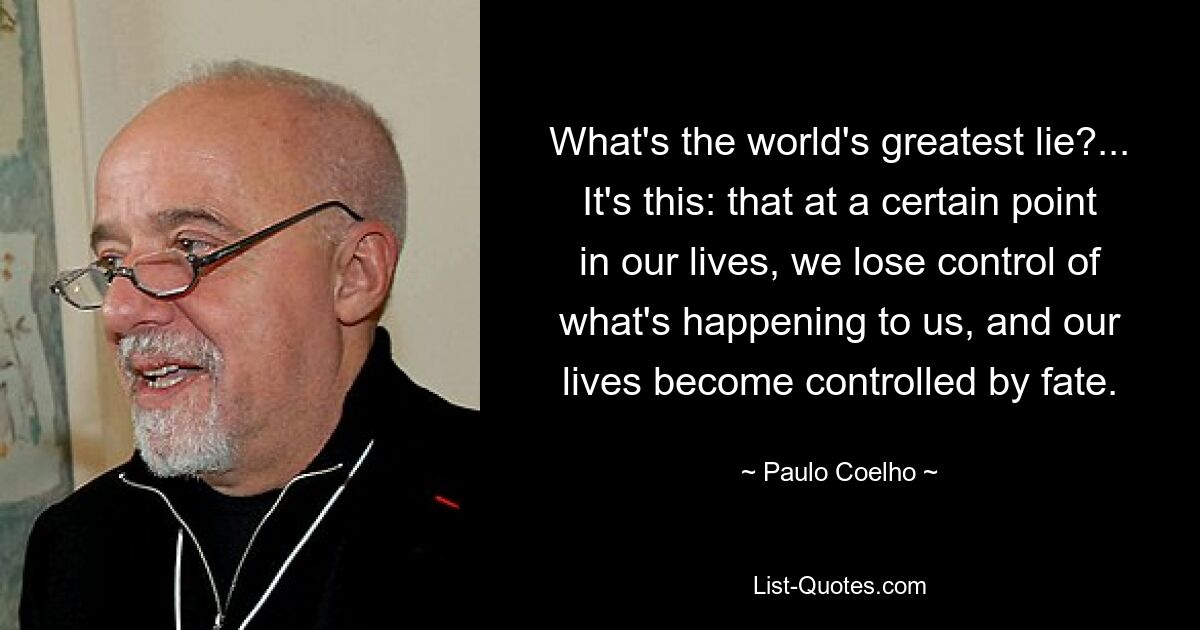 What's the world's greatest lie?... It's this: that at a certain point in our lives, we lose control of what's happening to us, and our lives become controlled by fate. — © Paulo Coelho