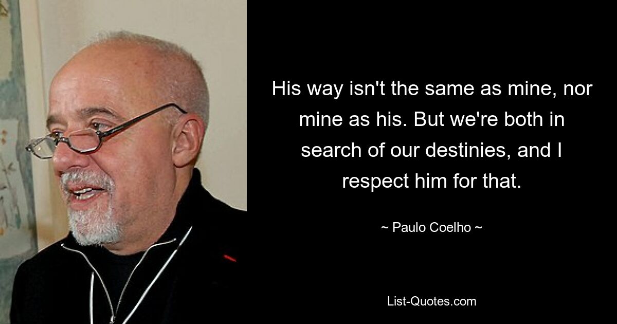 His way isn't the same as mine, nor mine as his. But we're both in search of our destinies, and I respect him for that. — © Paulo Coelho