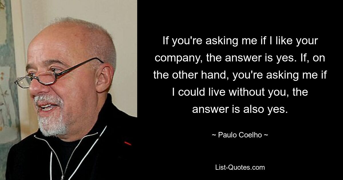 If you're asking me if I like your company, the answer is yes. If, on the other hand, you're asking me if I could live without you, the answer is also yes. — © Paulo Coelho