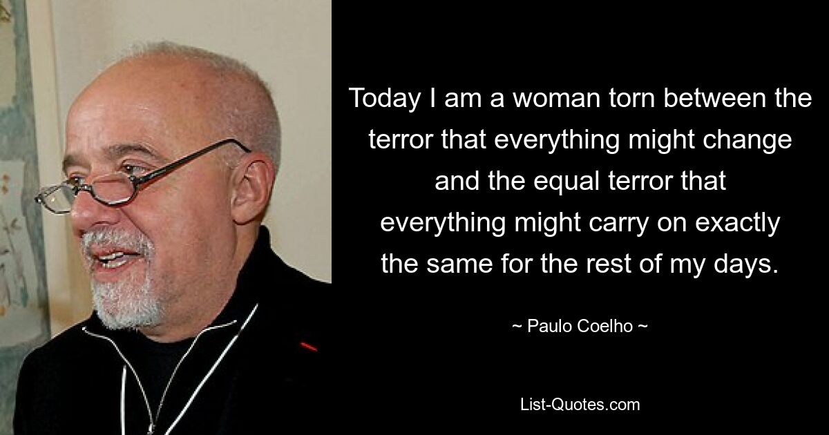 Today I am a woman torn between the terror that everything might change and the equal terror that everything might carry on exactly the same for the rest of my days. — © Paulo Coelho