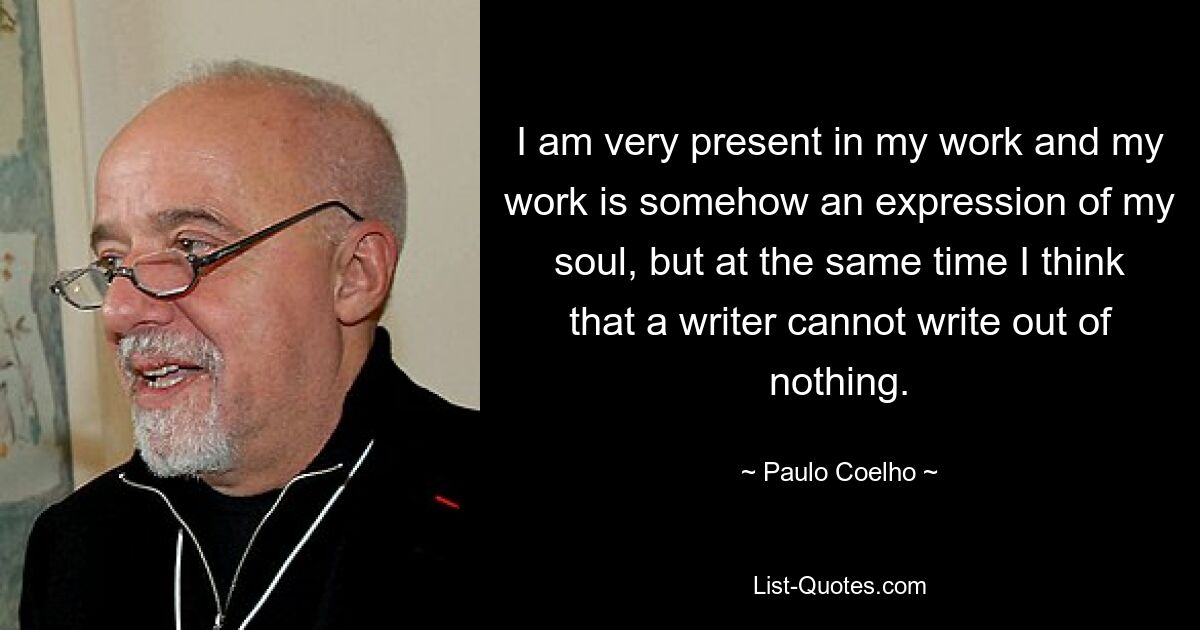 I am very present in my work and my work is somehow an expression of my soul, but at the same time I think that a writer cannot write out of nothing. — © Paulo Coelho