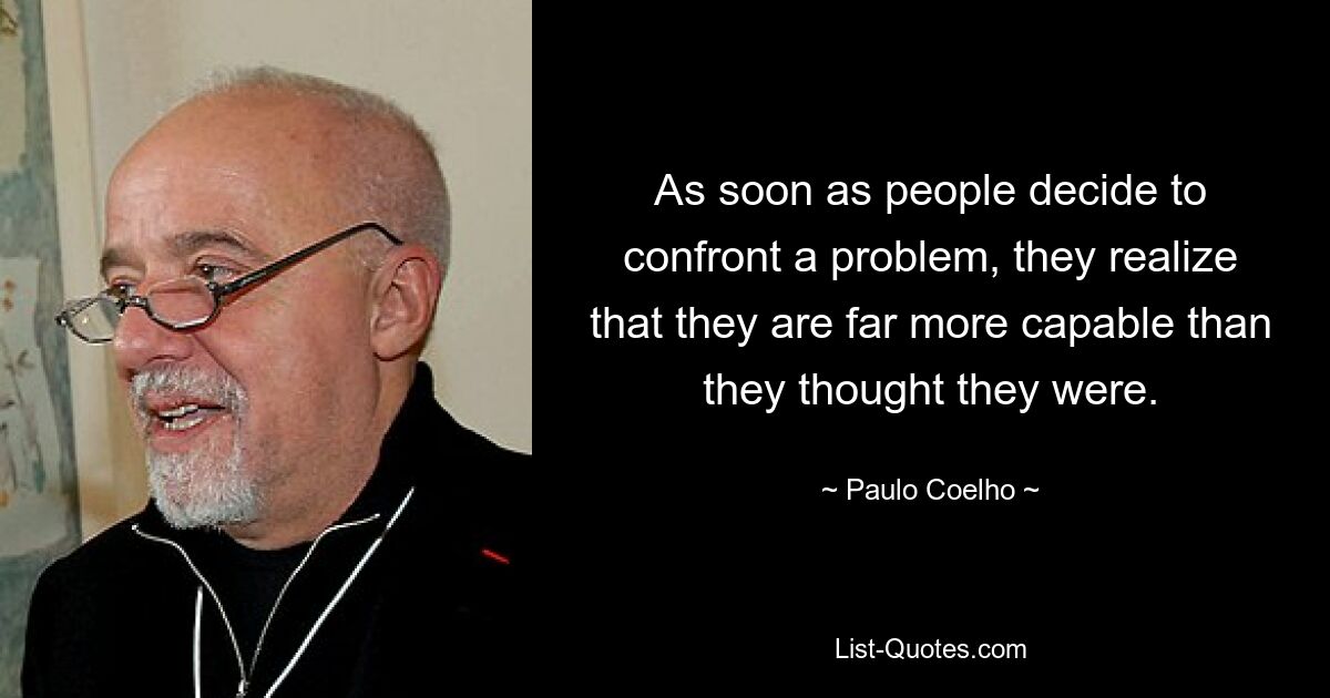 As soon as people decide to confront a problem, they realize that they are far more capable than they thought they were. — © Paulo Coelho