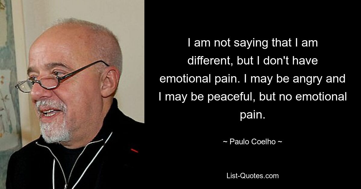 I am not saying that I am different, but I don't have emotional pain. I may be angry and I may be peaceful, but no emotional pain. — © Paulo Coelho