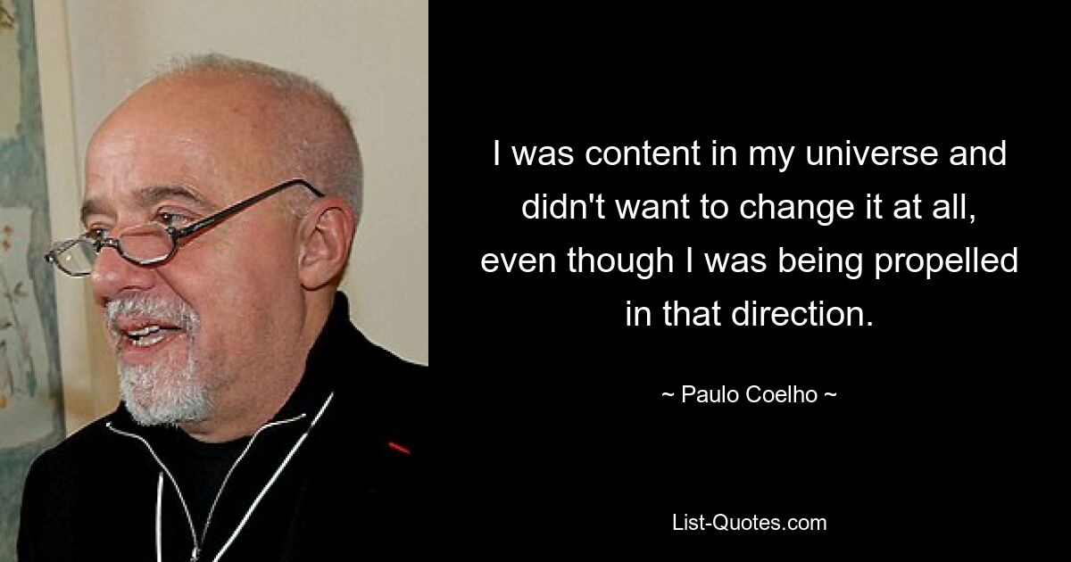 I was content in my universe and didn't want to change it at all, even though I was being propelled in that direction. — © Paulo Coelho