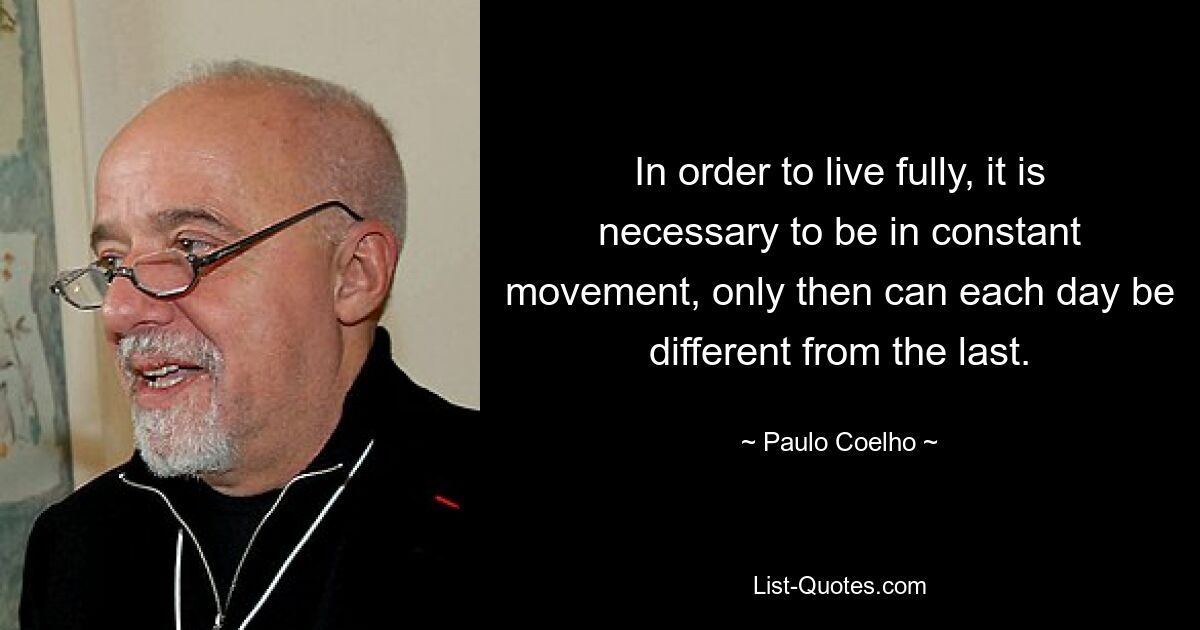 In order to live fully, it is necessary to be in constant movement, only then can each day be different from the last. — © Paulo Coelho