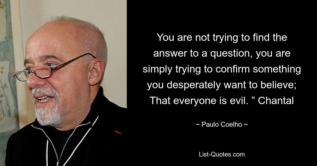 You are not trying to find the answer to a question, you are simply trying to confirm something you desperately want to believe; That everyone is evil. ” Chantal — © Paulo Coelho