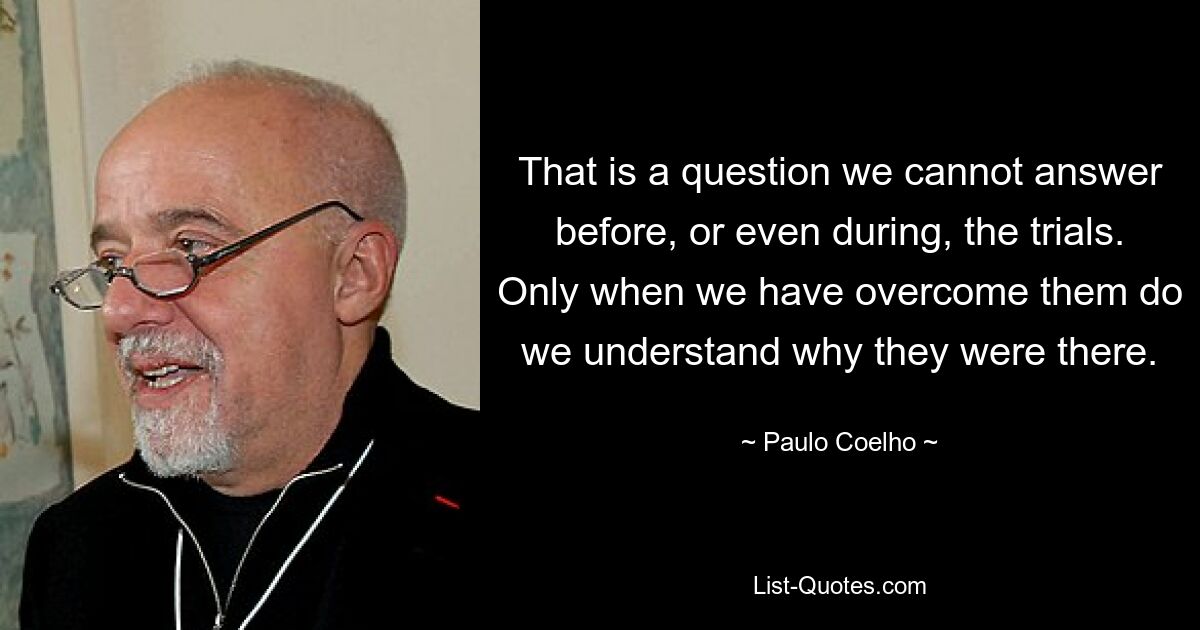 That is a question we cannot answer before, or even during, the trials. Only when we have overcome them do we understand why they were there. — © Paulo Coelho