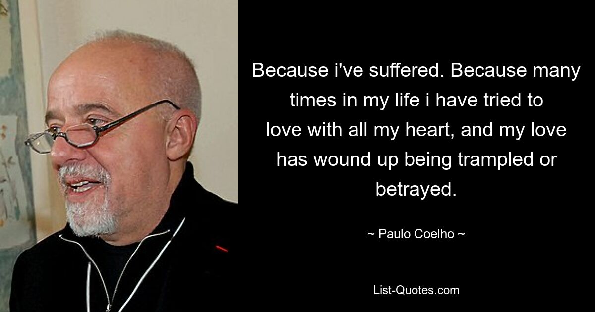 Because i've suffered. Because many times in my life i have tried to love with all my heart, and my love has wound up being trampled or betrayed. — © Paulo Coelho