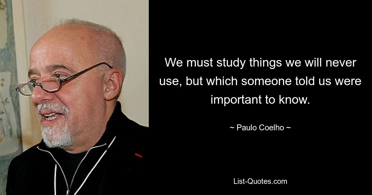 We must study things we will never use, but which someone told us were important to know. — © Paulo Coelho