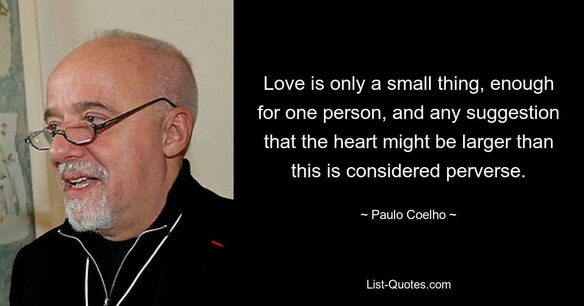 Love is only a small thing, enough for one person, and any suggestion that the heart might be larger than this is considered perverse. — © Paulo Coelho