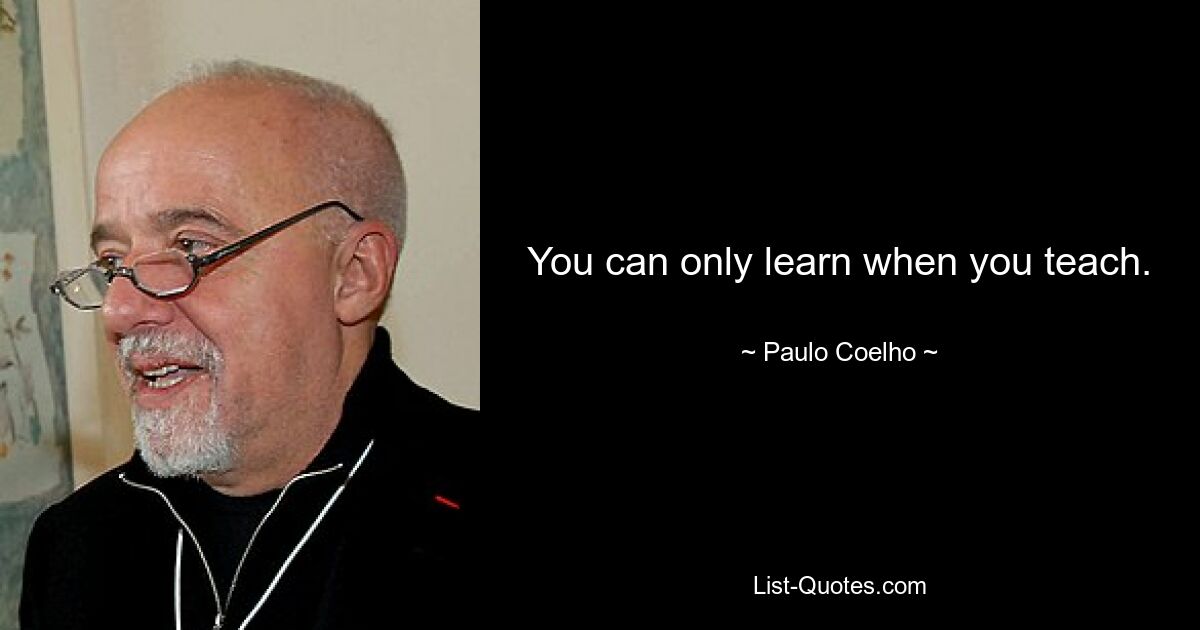 You can only learn when you teach. — © Paulo Coelho