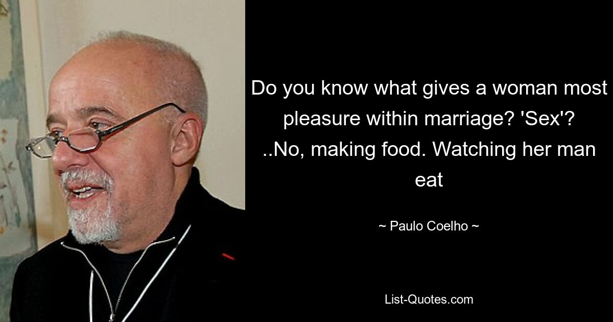 Do you know what gives a woman most pleasure within marriage? 'Sex'? ..No, making food. Watching her man eat — © Paulo Coelho