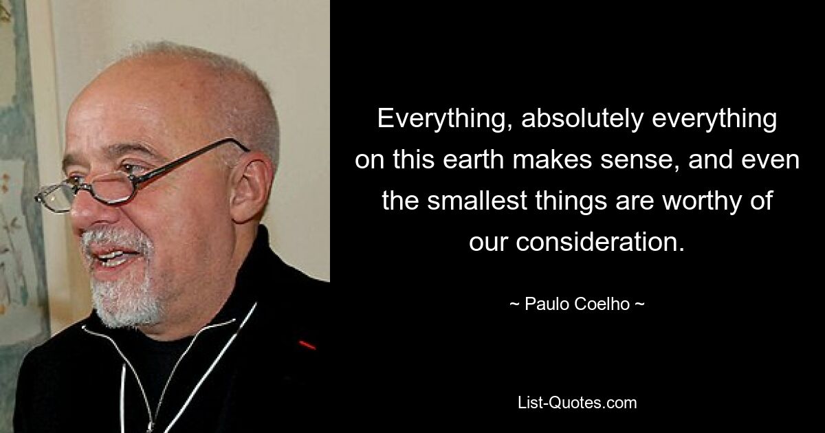 Everything, absolutely everything on this earth makes sense, and even the smallest things are worthy of our consideration. — © Paulo Coelho