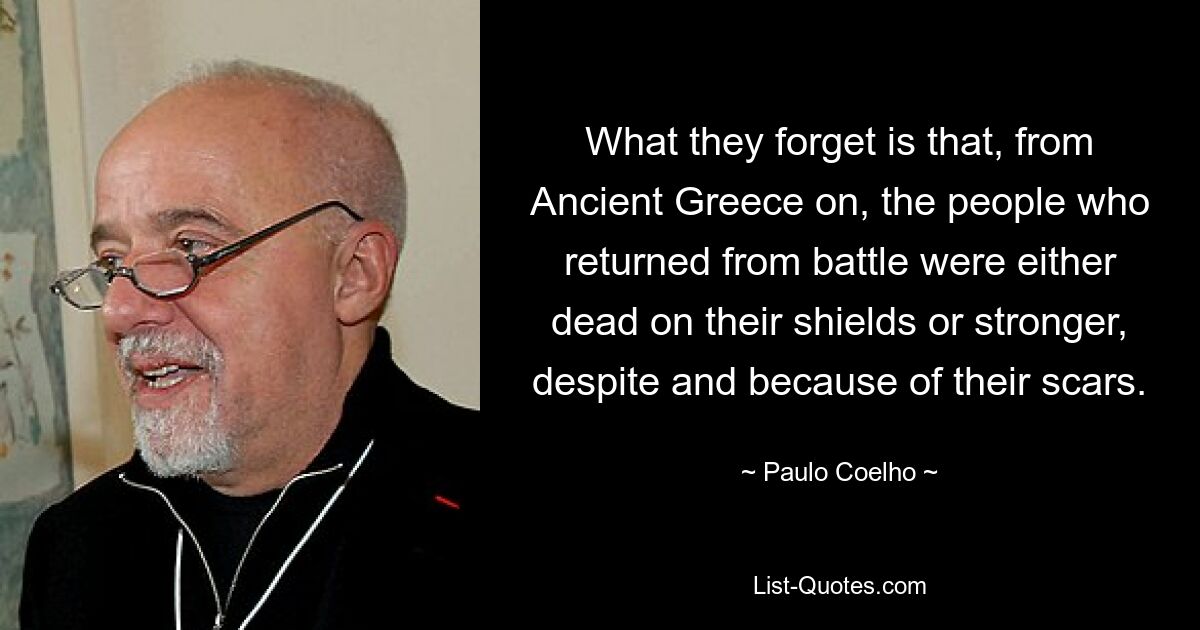 What they forget is that, from Ancient Greece on, the people who returned from battle were either dead on their shields or stronger, despite and because of their scars. — © Paulo Coelho