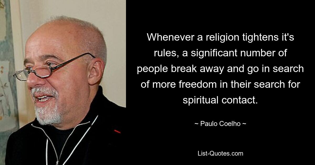 Whenever a religion tightens it's rules, a significant number of people break away and go in search of more freedom in their search for spiritual contact. — © Paulo Coelho