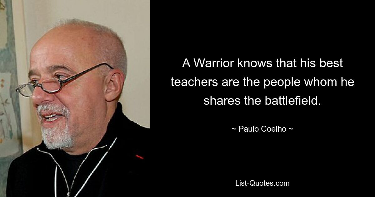 A Warrior knows that his best teachers are the people whom he shares the battlefield. — © Paulo Coelho