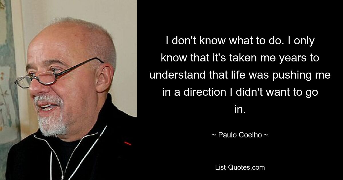 I don't know what to do. I only know that it's taken me years to understand that life was pushing me in a direction I didn't want to go in. — © Paulo Coelho