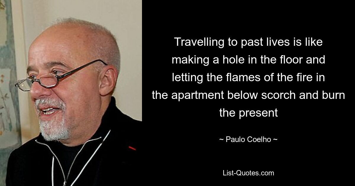 Travelling to past lives is like making a hole in the floor and letting the flames of the fire in the apartment below scorch and burn the present — © Paulo Coelho