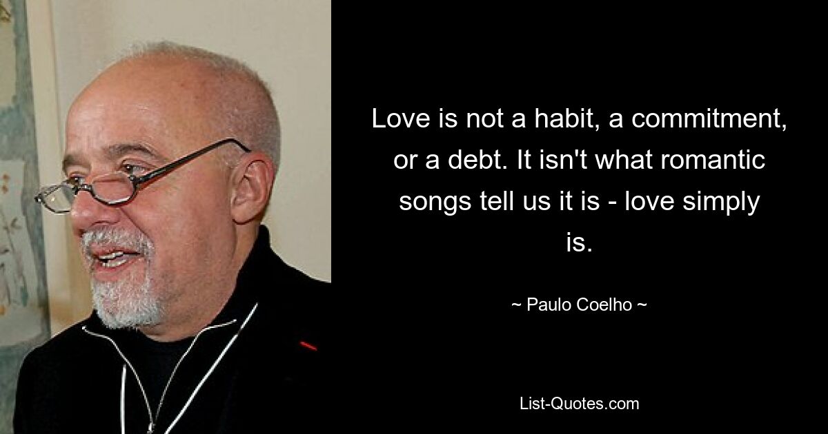 Love is not a habit, a commitment, or a debt. It isn't what romantic songs tell us it is - love simply is. — © Paulo Coelho