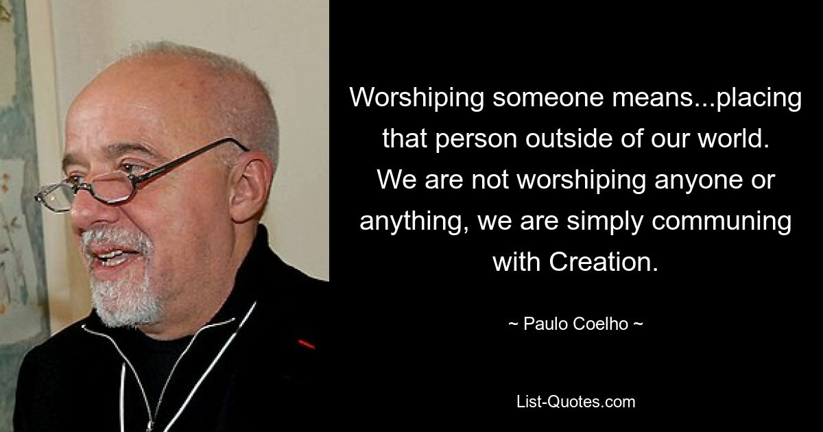 Worshiping someone means...placing that person outside of our world. We are not worshiping anyone or anything, we are simply communing with Creation. — © Paulo Coelho