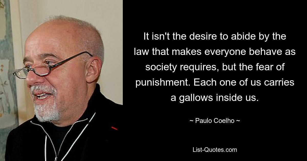 Es ist nicht der Wunsch, sich an das Gesetz zu halten, der jeden dazu bringt, sich so zu verhalten, wie es die Gesellschaft verlangt, sondern die Angst vor Strafe. Jeder von uns trägt einen Galgen in sich. — © Paulo Coelho 