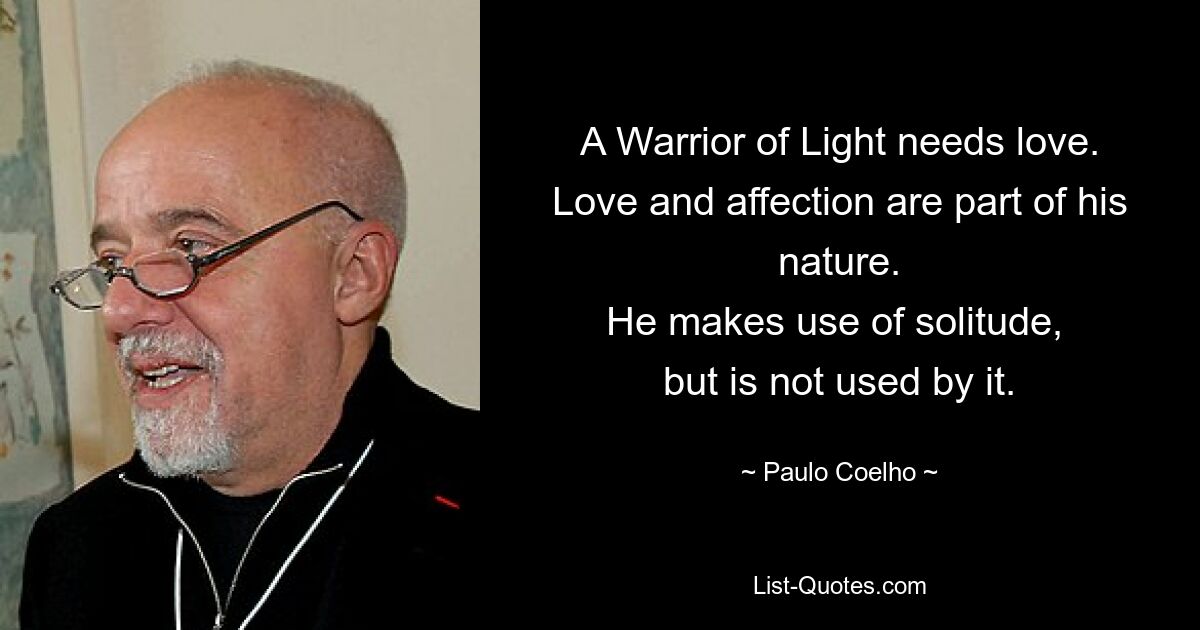 A Warrior of Light needs love.
Love and affection are part of his nature.
He makes use of solitude, 
but is not used by it. — © Paulo Coelho