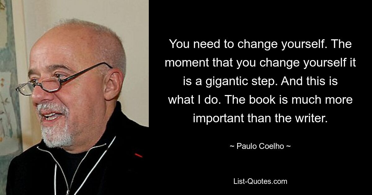 You need to change yourself. The moment that you change yourself it is a gigantic step. And this is what I do. The book is much more important than the writer. — © Paulo Coelho