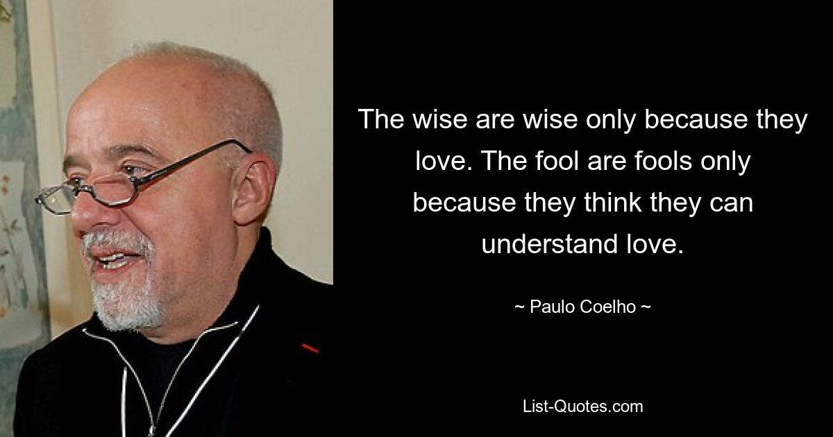 The wise are wise only because they love. The fool are fools only because they think they can understand love. — © Paulo Coelho