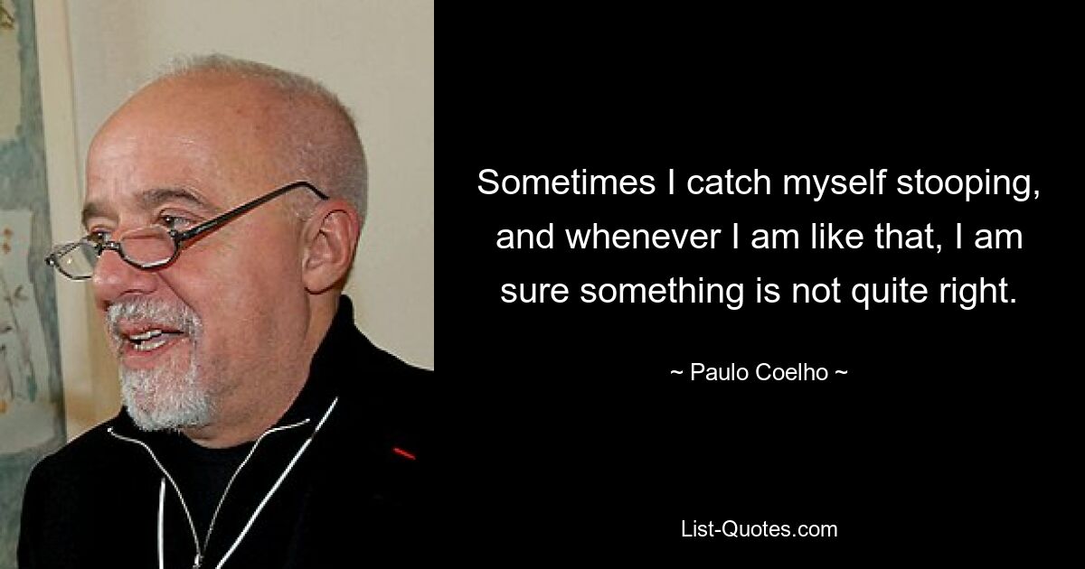 Sometimes I catch myself stooping, and whenever I am like that, I am sure something is not quite right. — © Paulo Coelho