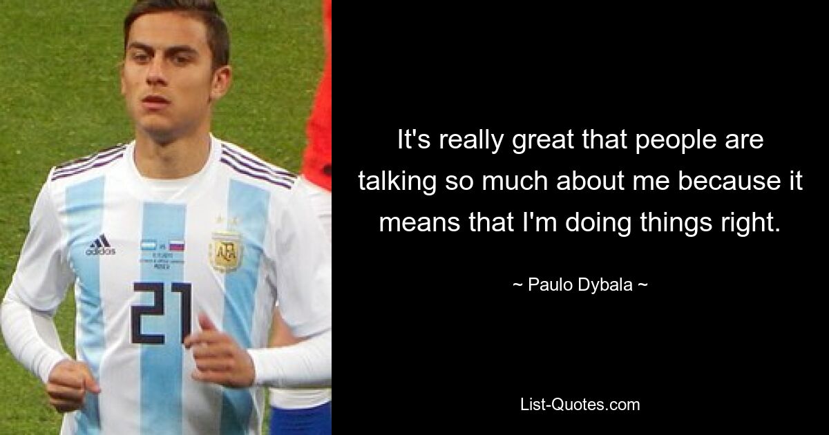 It's really great that people are talking so much about me because it means that I'm doing things right. — © Paulo Dybala