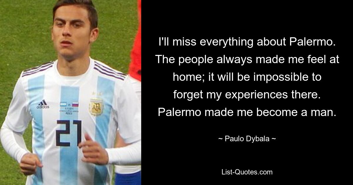 I'll miss everything about Palermo. The people always made me feel at home; it will be impossible to forget my experiences there. Palermo made me become a man. — © Paulo Dybala