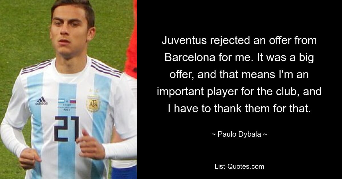 Juventus rejected an offer from Barcelona for me. It was a big offer, and that means I'm an important player for the club, and I have to thank them for that. — © Paulo Dybala