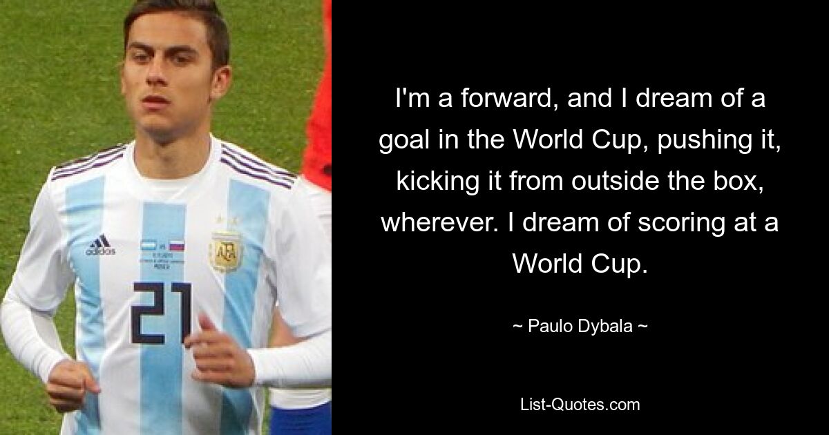 I'm a forward, and I dream of a goal in the World Cup, pushing it, kicking it from outside the box, wherever. I dream of scoring at a World Cup. — © Paulo Dybala